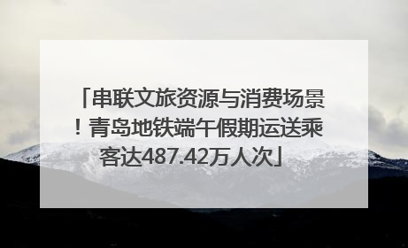 串联文旅资源与消费场景！青岛地铁端午假期运送乘客达487.42万人次