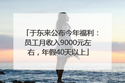 于东来公布今年福利：员工月收入9000元左右，年假40天以上