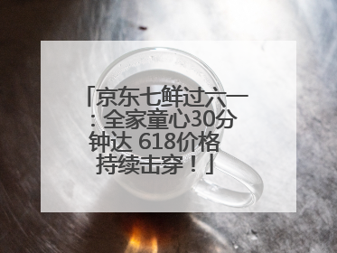 京东七鲜过六一：全家童心30分钟达 618价格持续击穿！