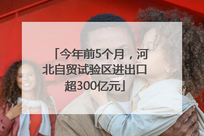 今年前5个月，河北自贸试验区进出口超300亿元