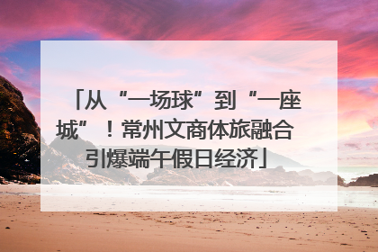 从“一场球”到“一座城”！常州文商体旅融合引爆端午假日经济