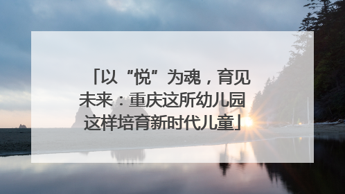 以“悦”为魂，育见未来：重庆这所幼儿园这样培育新时代儿童