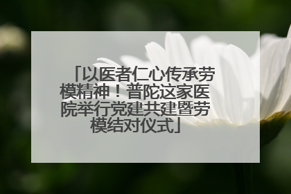 以医者仁心传承劳模精神！普陀这家医院举行党建共建暨劳模结对仪式