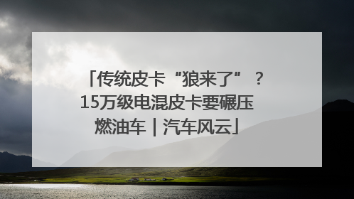 传统皮卡“狼来了”？15万级电混皮卡要碾压燃油车｜汽车风云