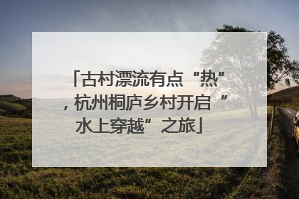 古村漂流有点“热”，杭州桐庐乡村开启“水上穿越”之旅