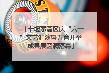 十堰茅箭区庆“六一”文艺汇演暨五育并举成果展圆满落幕
