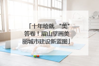 十年绘就 “美” 答卷！眉山擘画美丽城市建设新蓝图