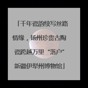 千年瓷韵续写丝路情缘，扬州珍贵古陶瓷跨越万里“落户”新疆伊犁州博物馆