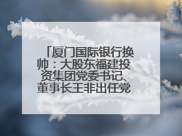 厦门国际银行换帅：大股东福建投资集团党委书记、董事长王非出任党委书记