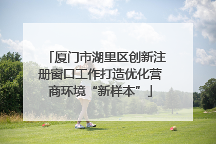 厦门市湖里区创新注册窗口工作打造优化营商环境“新样本”