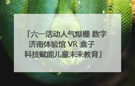 六一活动人气爆棚 数字济南体验馆 VR 盒子 科技赋能儿童未来教育
