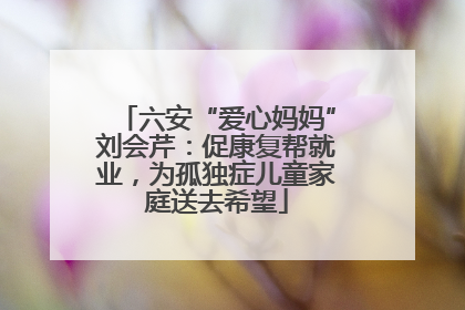 六安“爱心妈妈”刘会芹：促康复帮就业，为孤独症儿童家庭送去希望