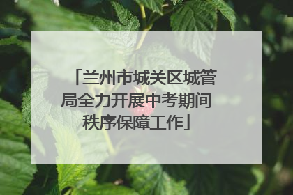 兰州市城关区城管局全力开展中考期间秩序保障工作