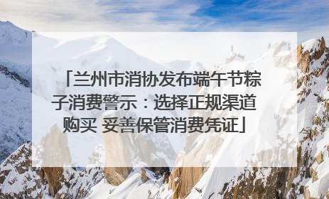 兰州市消协发布端午节粽子消费警示：选择正规渠道购买 妥善保管消费凭证