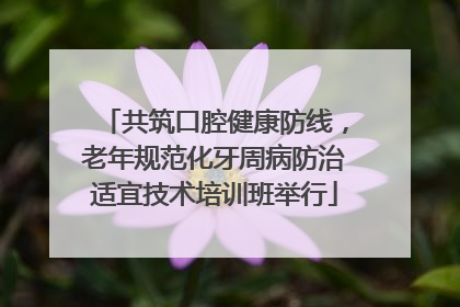 共筑口腔健康防线，老年规范化牙周病防治适宜技术培训班举行