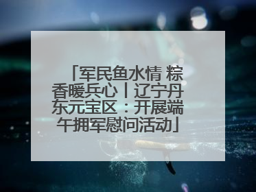 军民鱼水情 粽香暖兵心丨辽宁丹东元宝区：开展端午拥军慰问活动