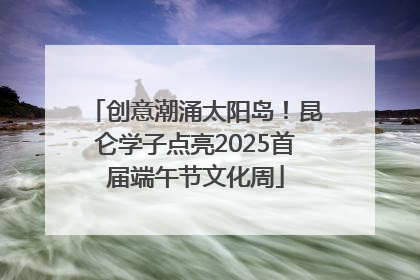 创意潮涌太阳岛！昆仑学子点亮2025首届端午节文化周