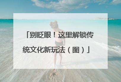 别眨眼！这里解锁传统文化新玩法（图）