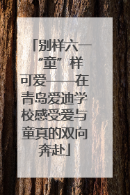 别样六一 “童”样可爱——在青岛爱迪学校感受爱与童真的双向奔赴