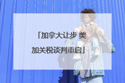加拿大让步 美加关税谈判重启
