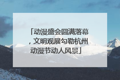 动漫盛会圆满落幕，文明观展勾勒杭州动漫节动人风景