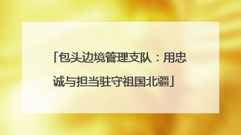 包头边境管理支队：用忠诚与担当驻守祖国北疆