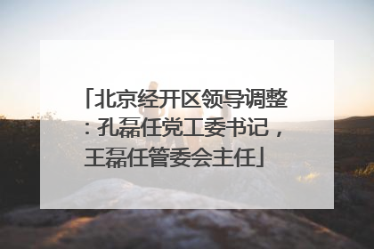 北京经开区领导调整：孔磊任党工委书记，王磊任管委会主任