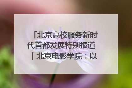 北京高校服务新时代首都发展特别报道｜北京电影学院：以光影为笔 绘就首都高质量发展新画卷