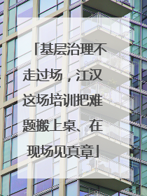 基层治理不走过场，江汉这场培训把难题搬上桌、在现场见真章