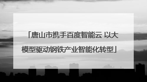 唐山市携手百度智能云 以大模型驱动钢铁产业智能化转型