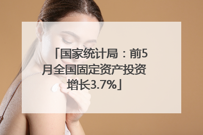 国家统计局：前5月全国固定资产投资增长3.7%