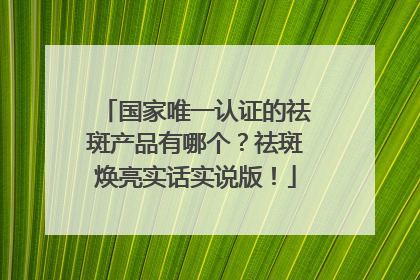 国家唯一认证的祛斑产品有哪个？祛斑焕亮实话实说版！