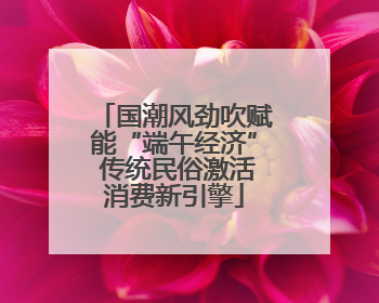 国潮风劲吹赋能“端午经济” 传统民俗激活消费新引擎