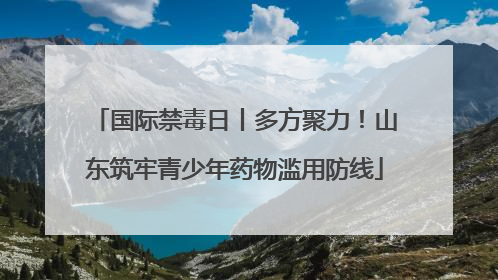 国际禁毒日丨多方聚力！山东筑牢青少年药物滥用防线