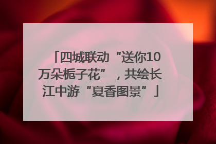 四城联动“送你10万朵栀子花”，共绘长江中游“夏香图景”
