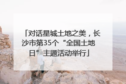 对话星城土地之美，长沙市第35个“全国土地日”主题活动举行