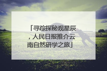 寻踪探秘观星辰，人民日报推介云南自然研学之旅