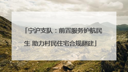 宁沪支队：前置服务护航民生 助力村民住宅合规翻建