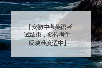 安徽中考英语考试结束，多位考生反映难度适中
