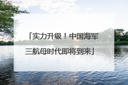 实力升级！中国海军三航母时代即将到来