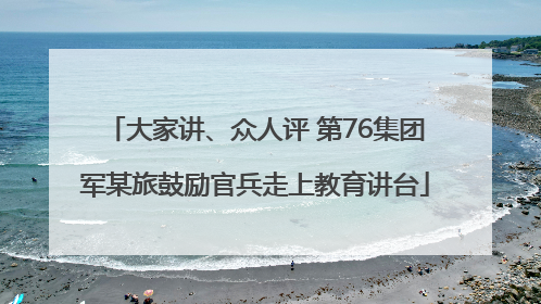 大家讲、众人评 第76集团军某旅鼓励官兵走上教育讲台