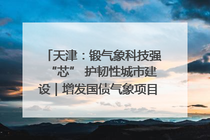 天津：锻气象科技强“芯” 护韧性城市建设｜增发国债气象项目落地见效系列报道