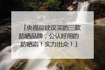 央视最建议买的三款防晒品牌，公认好用的防晒霜！实力出众！