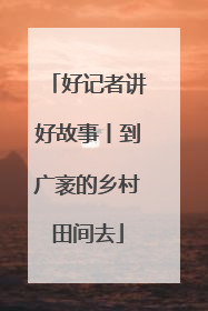 好记者讲好故事丨到广袤的乡村田间去