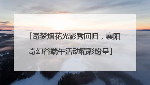 奇梦烟花光影秀回归，襄阳奇幻谷端午活动精彩纷呈