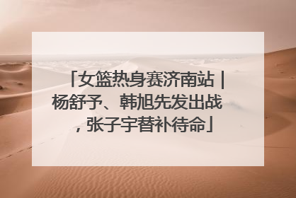 女篮热身赛济南站｜杨舒予、韩旭先发出战，张子宇替补待命