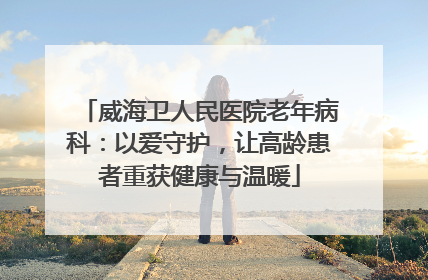 威海卫人民医院老年病科：以爱守护，让高龄患者重获健康与温暖