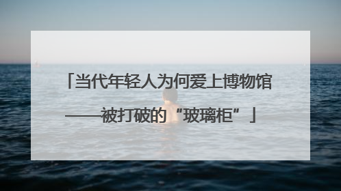 当代年轻人为何爱上博物馆——被打破的“玻璃柜”