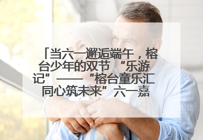 当六一邂逅端午，榕台少年的双节 “乐游记”——“榕台童乐汇 同心筑未来”六一嘉年华活动顺利举行