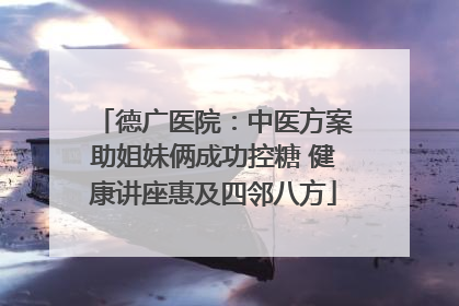 德广医院：中医方案助姐妹俩成功控糖 健康讲座惠及四邻八方
